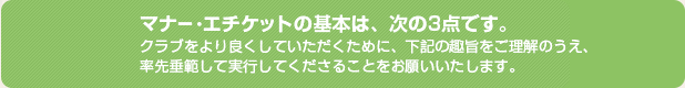 マナー・エチケットの基本は、次の3点です。クラブをより良くしていただくために、下記の趣旨をご理解のうえ、率先垂範して実行してくださることをお願いいたします。